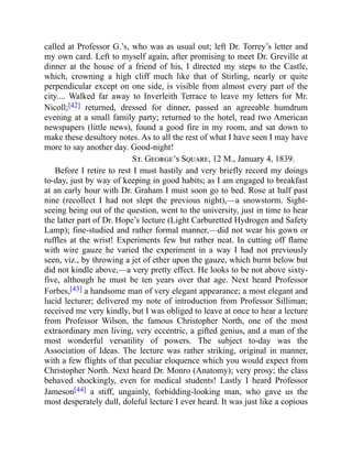 called at Professor G.’s, who was as usual out; left Dr. Torrey’s letter and
my own card. Left to myself again, after promising to meet Dr. Greville at
dinner at the house of a friend of his, I directed my steps to the Castle,
which, crowning a high cliff much like that of Stirling, nearly or quite
perpendicular except on one side, is visible from almost every part of the
city.... Walked far away to Inverleith Terrace to leave my letters for Mr.
Nicoll;[42] returned, dressed for dinner, passed an agreeable humdrum
evening at a small family party; returned to the hotel, read two American
newspapers (little news), found a good fire in my room, and sat down to
make these desultory notes. As to all the rest of what I have seen I may have
more to say another day. Good-night!
St. George’s Square, 12 M., January 4, 1839.
Before I retire to rest I must hastily and very briefly record my doings
to-day, just by way of keeping in good habits; as I am engaged to breakfast
at an early hour with Dr. Graham I must soon go to bed. Rose at half past
nine (recollect I had not slept the previous night),—a snowstorm. Sight-
seeing being out of the question, went to the university, just in time to hear
the latter part of Dr. Hope’s lecture (Light Carburetted Hydrogen and Safety
Lamp); fine-studied and rather formal manner,—did not wear his gown or
ruffles at the wrist! Experiments few but rather neat. In cutting off flame
with wire gauze he varied the experiment in a way I had not previously
seen, viz., by throwing a jet of ether upon the gauze, which burnt below but
did not kindle above,—a very pretty effect. He looks to be not above sixty-
five, although he must be ten years over that age. Next heard Professor
Forbes,[43] a handsome man of very elegant appearance; a most elegant and
lucid lecturer; delivered my note of introduction from Professor Silliman;
received me very kindly, but I was obliged to leave at once to hear a lecture
from Professor Wilson, the famous Christopher North, one of the most
extraordinary men living, very eccentric, a gifted genius, and a man of the
most wonderful versatility of powers. The subject to-day was the
Association of Ideas. The lecture was rather striking, original in manner,
with a few flights of that peculiar eloquence which you would expect from
Christopher North. Next heard Dr. Monro (Anatomy); very prosy; the class
behaved shockingly, even for medical students! Lastly I heard Professor
Jameson[44] a stiff, ungainly, forbidding-looking man, who gave us the
most desperately dull, doleful lecture I ever heard. It was just like a copious
 