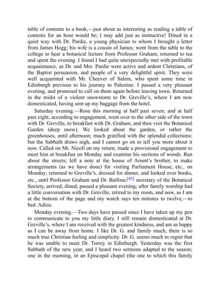 table of contents to a book,—just about as interesting as reading a table of
contents for an hour would be; I may add just as instructive! Dined in a
quiet way with Dr. Pardie, a young physician to whom I brought a letter
from James Hogg; his wife is a cousin of James; went from the table to the
college to hear a botanical lecture from Professor Graham; returned to tea
and spent the evening. I found I had quite unexpectedly met with profitable
acquaintance, as Dr. and Mrs. Pardie were active and ardent Christians, of
the Baptist persuasion, and people of a very delightful spirit. They were
well acquainted with Mr. Cheever of Salem, who spent some time in
Edinburgh previous to his journey to Palestine. I passed a very pleasant
evening, and promised to call on them again before leaving town. Returned
in the midst of a violent snowstorm to Dr. Greville’s, where I am now
domesticated, having sent up my baggage from the hotel.
Saturday evening.—Rose this morning at half past seven; and at half
past eight, according to engagement, went over to the other side of the town
with Dr. Greville, to breakfast with Dr. Graham, and then visit the Botanical
Garden (deep snow). We looked about the garden, or rather the
greenhouses, until afternoon; much gratified with the splendid collections;
but the Sabbath draws nigh, and I cannot go on to tell you more about it
now. Called on Mr. Nicoll on my return; made a provisional engagement to
meet him at breakfast on Monday and examine his sections of woods. Ran
about the streets; left a note at the house of Arnott’s brother, to make
arrangements (as we have done) for visiting Parliament House, etc., on
Monday; returned to Greville’s, dressed for dinner, and looked over books,
etc., until Professor Graham and Dr. Balfour,[45] secretary of the Botanical
Society, arrived; dined; passed a pleasant evening; after family worship had
a little conversation with Dr. Greville, retired to my room, and now, as I am
at the bottom of the page and my watch says ten minutes to twelve,—to
bed. Adieu.
Monday evening.—Two days have passed since I have taken up my pen
to communicate to you my little diary. I still remain domesticated at Dr.
Greville’s, where I am received with the greatest kindness, and am as happy
as I can be away from home. I like Dr. G. and family much, there is so
much true Christian feeling and simplicity. Dr. G. seems much to regret that
he was unable to meet Dr. Torrey in Edinburgh. Yesterday was the first
Sabbath of the new year, and I heard two sermons adapted to the season;
one in the morning, in an Episcopal chapel (the one to which this family
 