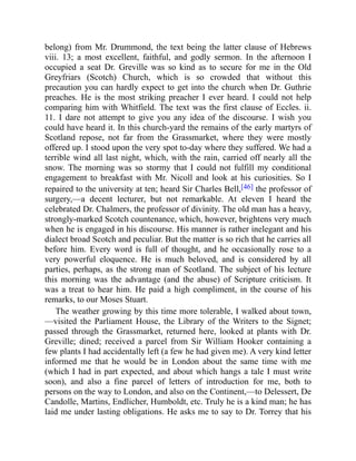 belong) from Mr. Drummond, the text being the latter clause of Hebrews
viii. 13; a most excellent, faithful, and godly sermon. In the afternoon I
occupied a seat Dr. Greville was so kind as to secure for me in the Old
Greyfriars (Scotch) Church, which is so crowded that without this
precaution you can hardly expect to get into the church when Dr. Guthrie
preaches. He is the most striking preacher I ever heard. I could not help
comparing him with Whitfield. The text was the first clause of Eccles. ii.
11. I dare not attempt to give you any idea of the discourse. I wish you
could have heard it. In this church-yard the remains of the early martyrs of
Scotland repose, not far from the Grassmarket, where they were mostly
offered up. I stood upon the very spot to-day where they suffered. We had a
terrible wind all last night, which, with the rain, carried off nearly all the
snow. The morning was so stormy that I could not fulfill my conditional
engagement to breakfast with Mr. Nicoll and look at his curiosities. So I
repaired to the university at ten; heard Sir Charles Bell,[46] the professor of
surgery,—a decent lecturer, but not remarkable. At eleven I heard the
celebrated Dr. Chalmers, the professor of divinity. The old man has a heavy,
strongly-marked Scotch countenance, which, however, brightens very much
when he is engaged in his discourse. His manner is rather inelegant and his
dialect broad Scotch and peculiar. But the matter is so rich that he carries all
before him. Every word is full of thought, and he occasionally rose to a
very powerful eloquence. He is much beloved, and is considered by all
parties, perhaps, as the strong man of Scotland. The subject of his lecture
this morning was the advantage (and the abuse) of Scripture criticism. It
was a treat to hear him. He paid a high compliment, in the course of his
remarks, to our Moses Stuart.
The weather growing by this time more tolerable, I walked about town,
—visited the Parliament House, the Library of the Writers to the Signet;
passed through the Grassmarket, returned here, looked at plants with Dr.
Greville; dined; received a parcel from Sir William Hooker containing a
few plants I had accidentally left (a few he had given me). A very kind letter
informed me that he would be in London about the same time with me
(which I had in part expected, and about which hangs a tale I must write
soon), and also a fine parcel of letters of introduction for me, both to
persons on the way to London, and also on the Continent,—to Delessert, De
Candolle, Martins, Endlicher, Humboldt, etc. Truly he is a kind man; he has
laid me under lasting obligations. He asks me to say to Dr. Torrey that his
 