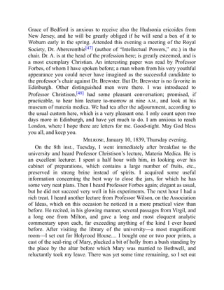 Grace of Bedford is anxious to receive also the Hudsonia ericoides from
New Jersey, and he will be greatly obliged if he will send a box of it to
Woburn early in the spring. Attended this evening a meeting of the Royal
Society, Dr. Abercrombie[47] (author of “Intellectual Powers,” etc.) in the
chair. Dr. A. is at the head of the profession here; is greatly esteemed, and is
a most exemplary Christian. An interesting paper was read by Professor
Forbes, of whom I have spoken before; a man whom from his very youthful
appearance you could never have imagined as the successful candidate to
the professor’s chair against Dr. Brewster. But Dr. Brewster is no favorite in
Edinburgh. Other distinguished men were there. I was introduced to
Professor Christison,[48] had some pleasant conversation; promised, if
practicable, to hear him lecture to-morrow at nine A.M., and look at his
museum of materia medica. We had tea after the adjournment, according to
the usual custom here, which is a very pleasant one. I only count upon two
days more in Edinburgh, and have yet much to do. I am anxious to reach
London, where I hope there are letters for me. Good-night. May God bless
you all, and keep you.
Melrose, January 10, 1839, Thursday evening.
On the 8th inst., Tuesday, I went immediately after breakfast to the
university and heard Professor Christison’s lecture, Materia Medica. He is
an excellent lecturer. I spent a half hour with him, in looking over his
cabinet of preparations, which contains a large number of fruits, etc.,
preserved in strong brine instead of spirits. I acquired some useful
information concerning the best way to close the jars, for which he has
some very neat plans. Then I heard Professor Forbes again; elegant as usual,
but he did not succeed very well in his experiments. The next hour I had a
rich treat. I heard another lecture from Professor Wilson, on the Association
of Ideas, which on this occasion he noticed in a more practical view than
before. He recited, in his glowing manner, several passages from Virgil, and
a long one from Milton, and gave a long and most eloquent analytic
commentary upon each, far exceeding anything of the kind I ever heard
before. After visiting the library of the university—a most magnificent
room—I set out for Holyrood House.... I bought one or two poor prints, a
cast of the seal-ring of Mary, plucked a bit of holly from a bush standing by
the place by the altar before which Mary was married to Bothwell, and
reluctantly took my leave. There was yet some time remaining, so I set out
 