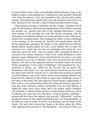 to climb Arthur’s Seat, which rises abruptly behind Salisbury Crags to the
height of eight or nine hundred feet. I attained my wish, and had a beautiful
view, from the summit, of the city beneath my feet, and the wide country
around. I descended more rapidly than I went up, though at some risk to my
neck. Returned to Dr. Greville’s, where I dined and spent all the evening.
I had engaged yesterday to breakfast with Dr. Graham. I therefore set off
early for that purpose; afterward accompanied him to the Garden, examined
the grounds, etc., passed some time in the splendid palm-house. I spent
some portion of the morning also with Mr. Nicoll, examining with the
microscope his beautiful collection of recent and fossil wood in thin slices;
learned how to prepare them. Then arranged my affairs to leave Edinburgh
in the morning. In the evening Dr. Greville and myself dined with Mr.
Wilson (gentleman naturalist), the brother of the gifted Professor Wilson;
himself almost equally gifted, but with a more healthy tone of mind. He
interested us so much that our stay was prolonged until nearly the “wee
short hour ayont the twal,” when we parted, after a pressing invitation to
visit him at his country residence in case I ever visited Scotland at a more
pleasant season. Taking leave of my kind friends the Grevilles, I was early
this morning on my way to Melrose. I have been received with the utmost
kindness, not only by this agreeable and most excellent family, but among
all the acquaintance I have made in Edinburgh. I had purchased for you a
collection of hymns, etc., edited by Dr. Greville and his pastor, Mr.
Drummond, with which I was very much pleased, and doubt not you would
like them much. But Dr. Greville saw it, and afterwards insisted on sending
a much handsomer copy to Dr. Torrey, which was accordingly placed in my
hands for him. Melrose is about thirty-six miles from Edinburgh, on one of
the routes to Newcastle. We came upon the Tweed among a rugged range of
hills, at first a very small stream; followed it along the sinuous valley for a
long way, until it became a pretty considerable river, for Great Britain; at
length the valley grew wider, softer, and in the proper season, doubtless
very beautiful. A smaller stream joined it at some distance before us, and as
its opening vale came into view, the driver—I beg his pardon, coachman—
pointed with his whip to the opposite side and said, “Abbotsford; “ and true
enough the turrets of this quaint castellated house were distinguishable, in
the midst of a grove mostly of Scott’s own planting, near the banks of the
Yarrow. We soon after crossed the Tweed, at the place where the White
Lady frightened the sacristan in “The Monastery; “ the scene of which, you
 