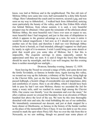 know, was laid at Melrose and in the neighborhood. The fine old ruin of
Melrose Abbey now came into view, half surrounded by a dirty little Scotch
village. Here I abandoned the coach until to-morrow, secured a gig, and was
soon on my way to Abbotsford.... I walked back from Abbotsford, noticing
more particularly the beauty of the valley, and the fine Eildon Hills which
rise behind Melrose, from whose summit, it is said, a very beautiful
prospect may be obtained. I then spent the remainder of the afternoon about
Melrose Abbey, the most beautiful ruin I have ever seen or expect to see;
more beautiful than I had imagined, and just in that state of dilapidation in
which it appears to the greatest advantage as a ruin, for were it entire it
would be indeed magnificent. I feel now as if I should never care to see
another ruin of the kind; and therefore I shall not visit Dryburgh Abbey
(where Scott is buried), as I had intended; although I suppose we shall pass
by nearly in sight of it to-morrow. I wish I could bring you some sketch or
print that would give you some idea of Melrose, but I fear this is
impossible. The exquisite carvings in stone, especially, cannot be
appreciated until they are seen. It is said (I forget the lines) that Melrose
should be seen by moonlight, and this I can well imagine; but this evening
there is neither moonlight nor starlight....
Durham, Saturday evening, January 12, 1839.
Soon leaving the Tweed we crossed a range of hills, and came down into
the fertile Teviotdale, so famous in border story. Again leaving this valley,
we wound our way up the Jedwater, a tributary of the Teviot, rising high up
in the Cheviot Hills, just on the line between England and Scotland. We
passed Jedburgh, a Scotch village of considerable size and importance, dirty
and comfortless of course. Here is an old abbey, which I should have been
loth to pass by had I not seen Melrose; thence we ascended the Jed for
many a weary mile, until we reached its source high among the Cheviot
Hills. Our course was literally “over the mountain and over the moor,” for
after a tedious ascent we crossed the boundary line at an elevation of fifteen
hundred feet above the level of the sea. We were by this time thoroughly
drenched with mist and rain; the wind forbidding the use of our umbrellas.
We immediately commenced our descent, and just at dusk stopped for a
hasty dinner at Otterbourne, so famous in the history of the border warfare
as the place of the memorable Chevy Chase. It was too dark to see the cross
erected to mark the spot where Percy fell. Pass we over the ride from this to
Newcastle, as we saw nothing, though we passed near some places of
 