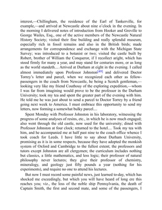 interest,—Chillingham, the residence of the Earl of Tankerville, for
example,—and arrived at Newcastle about nine o’clock in the evening. In
the morning I delivered notes of introduction from Hooker and Greville to
George Wailes, Esq., one of the active members of the Newcastle Natural
History Society; visited their fine building and really splendid museum,
especially rich in fossil remains and also in the British birds; made
arrangements for correspondence and exchange with the Michigan State
Survey; was introduced to a botanist or two; visited the castle built by
Robert, brother of William the Conqueror, if I recollect aright, which has
stood firmly for many a year, and may stand for centuries more, or as long
as the world standeth.... Arrived at Durham at eight in the evening. I called
almost immediately upon Professor Johnston[49] and delivered Doctor
Torrey’s letter and parcel, when we recognized each other as fellow-
passengers in the coach from Newcastle, he being a Scotch gentleman,—
looking very like my friend Couthouy of the exploring expedition,—whom
I was far from imagining would prove to be the professor in the Durham
University; took my tea and spent the greater part of the evening with him.
He told me he was just about to send a parcel to Doctor Torrey by a friend
going next week to America. I must embrace this opportunity to send my
letters, now forming a somewhat bulky parcel....
Spent Monday with Professor Johnston in his laboratory, witnessing the
progress of some analyses of resins, etc., in which he is now much engaged;
also went through the old castle, now used for the university; dined with
Professor Johnston at four clock; returned to the hotel.... Took my tea with
him, and he accompanied me at half past nine to the coach office whence I
took coach for Leeds. I have little to say about Durham University,
promising as it is in some respects, because they have adopted the monkish
system of Oxford and Cambridge to the fullest extent; the professors and
tutors except Johnston are all clergymen; the curriculum includes nothing
but classics, a little mathematics, and less logic; their professor of natural
philosophy never lectures; they give their professor of chemistry,
mineralogy, and geology just fifty pounds a year (nothing for his
experiments), and require no one to attend his lectures.
But now I must record some painful news, just learned to-day, which has
shocked me exceedingly, but which you will have heard of long ere this
reaches you; viz., the loss of the noble ship Pennsylvania, the death of
Captain Smith, the first and second mate, and some of the passengers, I
 