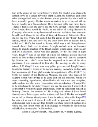 him at the dinner of the Royal Society’s Club, for which I was afterwards
almost sorry, as I should have met there Hallam, the historian, and some
other distinguished men, as also Brown, whose peculiar dry wit is said to
have abounded greatly. Hooker seems as anxious to serve me and aid me
here in London as at his own home. He is the most noble man I ever knew.
Thence I took a cab and drove into the City, through Temple Bar, down
Fleet Street; drove round St. Paul’s, to the office of Baring Brothers &
Company, who are to be my bankers and to whom my letters here may now
be addressed; thence to the office of Wiley & Putnam in Paternoster Row;
did not see Mr. Wiley, but learned that the copies of our “Flora” had not
arrived, which I am very sorry for, and don’t know how to account for it;
called at C. Rich’s, but found no letters, which was a sad disappointment
indeed; thence back here to dinner. At eight o’clock went to Somerset
House to attend a meeting of the Royal Society, where again I met Hooker
and Dr. Richardson. Brown was also present, for the first time in eight
years. Royle[56] was in the chair, at which the botanists present sneered
much, as they evidently think him too small a man to fill the seat occupied
by Newton, etc. I don’t know how he happened to be one of the vice-
presidents. I was introduced to him after the meeting, as also to many
others. J. E. Gray,[57] who was very polite, gave me and Joseph Hooker
tickets for Faraday’s lecture of to-morrow evening, invited me to dine with
him to-morrow, etc. I was glad to make the acquaintance of Mr. Criff[58] (or
Clift) the curator of the Hunterian Museum, the man who exposed Sir
Everard Home, who invited us to come and see that museum. While we
were conversing, a gentleman, whom Hooker did not at the time recognize,
addressed us, and after some conversation with me asked me if I would like
to be introduced to Sir Astley Cooper, and see his museum. I answered of
course that it would be a great gratification, when he introduced himself as
Bransby Cooper, the nephew of Sir Astley,—of whom I have heard
formerly not a little,—gave me his address, and Joseph Hooker and myself
are to call on him on Monday next. I was introduced also to Dr. Roget,[59]
but saw not so much of him as I could wish; so you see I have met more
distinguished men in one day than I might elsewhere meet with perhaps in a
whole life. But I must break off; I am engaged to breakfast in the morning
with Hooker, to meet also Dr. Richardson....
White Bear, Piccadilly, 18th January, 1839, Friday evening.
 
