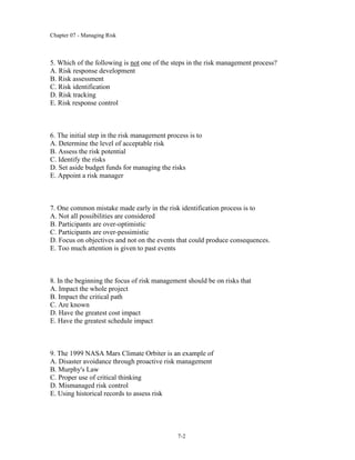 Chapter 07 - Managing Risk
7-2
5. Which of the following is not one of the steps in the risk management process?
A. Risk response development
B. Risk assessment
C. Risk identification
D. Risk tracking
E. Risk response control
6. The initial step in the risk management process is to
A. Determine the level of acceptable risk
B. Assess the risk potential
C. Identify the risks
D. Set aside budget funds for managing the risks
E. Appoint a risk manager
7. One common mistake made early in the risk identification process is to
A. Not all possibilities are considered
B. Participants are over-optimistic
C. Participants are over-pessimistic
D. Focus on objectives and not on the events that could produce consequences.
E. Too much attention is given to past events
8. In the beginning the focus of risk management should be on risks that
A. Impact the whole project
B. Impact the critical path
C. Are known
D. Have the greatest cost impact
E. Have the greatest schedule impact
9. The 1999 NASA Mars Climate Orbiter is an example of
A. Disaster avoidance through proactive risk management
B. Murphy's Law
C. Proper use of critical thinking
D. Mismanaged risk control
E. Using historical records to assess risk
 