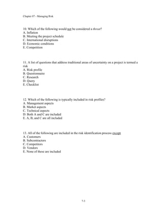 Chapter 07 - Managing Risk
7-3
10. Which of the following would not be considered a threat?
A. Inflation
B. Meeting the project schedule
C. International disruptions
D. Economic conditions
E. Competition
11. A list of questions that address traditional areas of uncertainty on a project is termed a
risk
A. Risk profile
B. Questionnaire
C. Research
D. Query
E. Checklist
12. Which of the following is typically included in risk profiles?
A. Management aspects
B. Market aspects
C. Technical aspects
D. Both A and C are included
E. A, B, and C are all included
13. All of the following are included in the risk identification process except
A. Customers
B. Subcontractors
C. Competitors
D. Vendors
E. None of these are included
 