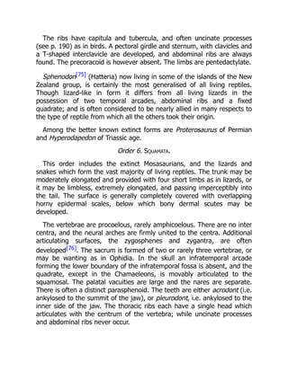 The ribs have capitula and tubercula, and often uncinate processes
(see p. 190) as in birds. A pectoral girdle and sternum, with clavicles and
a T-shaped interclavicle are developed, and abdominal ribs are always
found. The precoracoid is however absent. The limbs are pentedactylate.
Sphenodon[75] (Hatteria) now living in some of the islands of the New
Zealand group, is certainly the most generalised of all living reptiles.
Though lizard-like in form it differs from all living lizards in the
possession of two temporal arcades, abdominal ribs and a fixed
quadrate; and is often considered to be nearly allied in many respects to
the type of reptile from which all the others took their origin.
Among the better known extinct forms are Proterosaurus of Permian
and Hyperodapedon of Triassic age.
Order 6. Squamata.
This order includes the extinct Mosasaurians, and the lizards and
snakes which form the vast majority of living reptiles. The trunk may be
moderately elongated and provided with four short limbs as in lizards, or
it may be limbless, extremely elongated, and passing imperceptibly into
the tail. The surface is generally completely covered with overlapping
horny epidermal scales, below which bony dermal scutes may be
developed.
The vertebrae are procoelous, rarely amphicoelous. There are no inter
centra, and the neural arches are firmly united to the centra. Additional
articulating surfaces, the zygosphenes and zygantra, are often
developed[76]. The sacrum is formed of two or rarely three vertebrae, or
may be wanting as in Ophidia. In the skull an infratemporal arcade
forming the lower boundary of the infratemporal fossa is absent, and the
quadrate, except in the Chamaeleons, is movably articulated to the
squamosal. The palatal vacuities are large and the nares are separate.
There is often a distinct parasphenoid. The teeth are either acrodont (i.e.
ankylosed to the summit of the jaw), or pleurodont, i.e. ankylosed to the
inner side of the jaw. The thoracic ribs each have a single head which
articulates with the centrum of the vertebra; while uncinate processes
and abdominal ribs never occur.
 