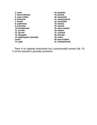 3. nasal. 18. quadrate.
4. lateral ethmoid. 19. parietal.
5. supra-orbital. 20. squamosal.
6. lachrymal. 21. supratemporal.
7. frontal. 22. exoccipital.
8. postfrontal. 23. dentary.
9. prefrontal. 24. splenial.
10. basisphenoid. 25. supra-angular.
11. pro-otic. 26. angular.
12. epi-otic. 27. coronoid.
13. pterygoid. 28. articular.
14. epipterygoid (columella 29. vomer.
cranii). 30. basi-occipital.
15. jugal. 31. orbitosphenoid.
There is no separate precoracoid but a precoracoidal process (fig. 34,
7) of the coracoid is generally prominent.
 