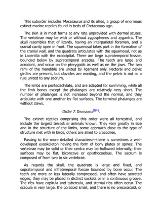 This suborder includes Mosasaurus and its allies, a group of enormous
extinct marine reptiles found in beds of Cretaceous age.
The skin is in most forms at any rate unprovided with dermal scutes.
The vertebrae may be with or without zygosphenes and zygantra. The
skull resembles that of lizards, having an interparietal foramen, and a
cranial cavity open in front. The squamosal takes part in the formation of
the cranial wall, and the quadrate articulates with the squamosal, not as
in Lacertilia with the exoccipital. There are large supratemporal fossae,
bounded below by supratemporal arcades. The teeth are large and
acrodont, and occur on the pterygoids as well as on the jaws. The two
rami of the mandible are united by ligament only. Pectoral and pelvic
girdles are present, but clavicles are wanting, and the pelvis is not as a
rule united to any sacrum.
The limbs are pentedactylate, and are adapted for swimming, while all
the limb bones except the phalanges are relatively very short. The
number of phalanges is not increased beyond the normal, and they
articulate with one another by flat surfaces. The terminal phalanges are
without claws.
Order 7. Dinosauria
[84].
The extinct reptiles comprising this order were all terrestrial, and
include the largest terrestrial animals known. They vary greatly in size
and in the structure of the limbs, some approach close to the type of
structure met with in birds, others are allied to crocodiles.
Passing to the more detailed characters:—there is sometimes a well-
developed exoskeleton having the form of bony plates or spines. The
vertebrae may be solid or their centra may be hollowed internally; their
surfaces may be flat, biconcave or opisthocoelous. The sacrum is
composed of from two to six vertebrae.
As regards the skull, the quadrate is large and fixed, and
supratemporal and infratemporal fossae bounded by bone occur. The
teeth are more or less laterally compressed, and often have serrated
edges; they may be placed in distinct sockets or in a continuous groove.
The ribs have capitula and tubercula, and sternal ribs often occur. The
scapula is very large, the coracoid small, and there is no precoracoid, or
 
