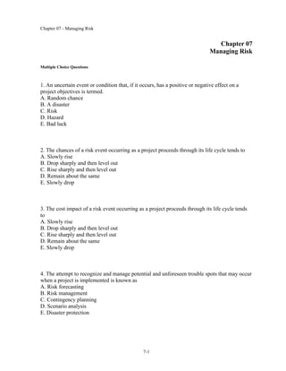 Chapter 07 - Managing Risk
7-1
Chapter 07
Managing Risk
Multiple Choice Questions
1. An uncertain event or condition that, if it occurs, has a positive or negative effect on a
project objectives is termed.
A. Random chance
B. A disaster
C. Risk
D. Hazard
E. Bad luck
2. The chances of a risk event occurring as a project proceeds through its life cycle tends to
A. Slowly rise
B. Drop sharply and then level out
C. Rise sharply and then level out
D. Remain about the same
E. Slowly drop
3. The cost impact of a risk event occurring as a project proceeds through its life cycle tends
to
A. Slowly rise
B. Drop sharply and then level out
C. Rise sharply and then level out
D. Remain about the same
E. Slowly drop
4. The attempt to recognize and manage potential and unforeseen trouble spots that may occur
when a project is implemented is known as
A. Risk forecasting
B. Risk management
C. Contingency planning
D. Scenario analysis
E. Disaster protection
 