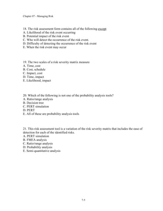 Chapter 07 - Managing Risk
7-5
18. The risk assessment form contains all of the following except
A. Likelihood of the risk event occurring
B. Potential impact of the risk event
C. Who will detect the occurrence of the risk event.
D. Difficulty of detecting the occurrence of the risk event
E. When the risk event may occur
19. The two scales of a risk severity matrix measure
A. Time, cost
B. Cost, schedule
C. Impact, cost
D. Time, impact
E. Likelihood, impact
20. Which of the following is not one of the probability analysis tools?
A. Ratio/range analysis
B. Decision tree
C. PERT simulation
D. PERT
E. All of these are probability analysis tools
21. This risk assessment tool is a variation of the risk severity matrix that includes the ease of
detection for each of the identified risks.
A. PERT simulation
B. FMEA analysis
C. Ratio/range analysis
D. Probability analysis
E. Semi-quantitative analysis
 