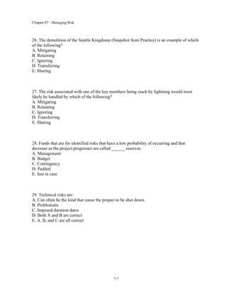 Chapter 07 - Managing Risk
7-7
26. The demolition of the Seattle Kingdome (Snapshot from Practice) is an example of which
of the following?
A. Mitigating
B. Retaining
C. Ignoring
D. Transferring
E. Sharing
27. The risk associated with one of the key members being stuck by lightning would most
likely be handled by which of the following?
A. Mitigating
B. Retaining
C. Ignoring
D. Transferring
E. Sharing
28. Funds that are for identified risks that have a low probability of occurring and that
decrease as the project progresses are called ______ reserves.
A. Management
B. Budget
C. Contingency
D. Padded
E. Just in case
29. Technical risks are:
A. Can often be the kind that cause the project to be shut down.
B. Problematic
C. Imposed duration dates
D. Both A and B are correct
E. A, B, and C are all correct
 