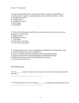 Chapter 07 - Managing Risk
7-8
30. Detailing all identified risks, including descriptions, category, and probability of
occurring, impact, responses, contingency plans, owners and current status is called:
A. Management reserves
B. Change control
C. Contingency reserves
D. Risk register
E. Risk profiles
31. Which of the following is identified to cover major unforeseen risks and, hence, are
applied to the total project?
A. Budget reserves
B. Management reserves
C. Time buffers
D. Both B and C are correct
E. A, B, and C are all correct
32. Change management systems are designed to accomplish all of the following except:
A. Track all changes that are to be implemented
B. Review, evaluates, and approve/disapprove proposed changes formally
C. Identify expected effects of proposed changes on schedule and budget
D. Reflect scope changes in baseline and performance measures
E. All of the above are correct
Fill in the Blank Questions
33. The ________ impact of a risk event in a project is less if the event occurs earlier rather
than later.
________________________________________
34. The likelihood of a risk event occurring ________ as a project goes through its life cycle.
________________________________________
 