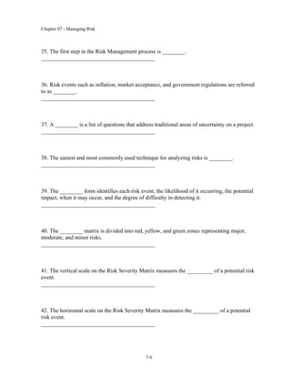 Chapter 07 - Managing Risk
7-9
35. The first step in the Risk Management process is ________.
________________________________________
36. Risk events such as inflation, market acceptance, and government regulations are referred
to as ________.
________________________________________
37. A ________ is a list of questions that address traditional areas of uncertainty on a project.
________________________________________
38. The easiest and most commonly used technique for analyzing risks is ________.
________________________________________
39. The ________ form identifies each risk event, the likelihood of it occurring, the potential
impact, when it may occur, and the degree of difficulty in detecting it.
________________________________________
40. The ________ matrix is divided into red, yellow, and green zones representing major,
moderate, and minor risks.
________________________________________
41. The vertical scale on the Risk Severity Matrix measures the _________ of a potential risk
event.
________________________________________
42. The horizontal scale on the Risk Severity Matrix measures the _________ of a potential
risk event.
________________________________________
 