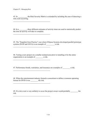 Chapter 07 - Managing Risk
7-10
43. In __________ the Risk Severity Matrix is extended by including the ease of detecting a
risk event occurring.
________________________________________
44. In a ________, three different estimates of activity times are used to statistically predict
the time an activity will take to complete.
________________________________________
45. The "Snapshot from Practice" case where Ellipsus Systems developed parallel prototype
systems (WAP and JAVA) is an example of _________ a risk.
________________________________________
46. Testing a new project on a smaller isolated area prior to installing it for the entire
organization is an example of ________ a risk.
________________________________________
47. Performance bonds, warranties, and insurance are examples of ________ a risk.
________________________________________
48. When the entertainment industry formed a consortium to define a common operating
format for DVD it was ________ the risk.
________________________________________
49. If a risk event is very unlikely to occur the project owner would probably ________ the
risk.
________________________________________
 