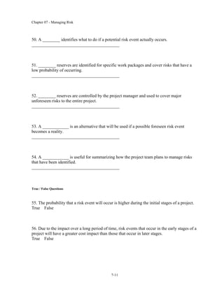 Chapter 07 - Managing Risk
7-11
50. A ________ identifies what to do if a potential risk event actually occurs.
________________________________________
51. ________ reserves are identified for specific work packages and cover risks that have a
low probability of occurring.
________________________________________
52. ________ reserves are controlled by the project manager and used to cover major
unforeseen risks to the entire project.
________________________________________
53. A ____________ is an alternative that will be used if a possible foreseen risk event
becomes a reality.
________________________________________
54. A ____________ is useful for summarizing how the project team plans to manage risks
that have been identified.
________________________________________
True / False Questions
55. The probability that a risk event will occur is higher during the initial stages of a project.
True False
56. Due to the impact over a long period of time, risk events that occur in the early stages of a
project will have a greater cost impact than those that occur in later stages.
True False
 