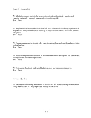 Chapter 07 - Managing Risk
7-14
71. Scheduling outdoor work in the summer, investing in up front safety training, and
choosing high quality materials are examples of retaining a risk.
True False
72. Budget reserves are setup to cover identified risks associated with specific segments of a
project while management reserves are set up to cover unidentified risks associated with the
total project.
True False
73. Change management systems involve reporting, controlling, and recording changes to the
project baseline.
True False
74. Project managers need to establish an environment in which participants feel comfortable
raising concerns and admitting mistakes.
True False
75. Contingency funding is made up of budget reserves and management reserves.
True False
Short Answer Questions
76. Describe the relationship between the likelihood of a risk event occurring and the cost of
fixing the risk event as a project proceeds through its life cycle.
 
