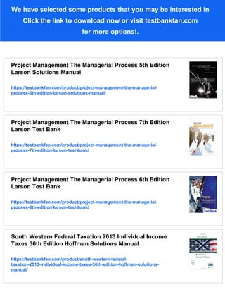 We have selected some products that you may be interested in
Click the link to download now or visit testbankfan.com
for more options!.
Project Management The Managerial Process 5th Edition
Larson Solutions Manual
https://testbankfan.com/product/project-management-the-managerial-
process-5th-edition-larson-solutions-manual/
Project Management The Managerial Process 7th Edition
Larson Test Bank
https://testbankfan.com/product/project-management-the-managerial-
process-7th-edition-larson-test-bank/
Project Management The Managerial Process 6th Edition
Larson Test Bank
https://testbankfan.com/product/project-management-the-managerial-
process-6th-edition-larson-test-bank/
South Western Federal Taxation 2013 Individual Income
Taxes 36th Edition Hoffman Solutions Manual
https://testbankfan.com/product/south-western-federal-
taxation-2013-individual-income-taxes-36th-edition-hoffman-solutions-
manual/
 