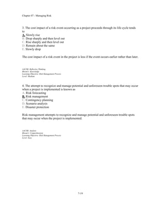 Chapter 07 - Managing Risk
7-19
3. The cost impact of a risk event occurring as a project proceeds through its life cycle tends
to
A. Slowly rise
B. Drop sharply and then level out
C. Rise sharply and then level out
D. Remain about the same
E. Slowly drop
The cost impact of a risk event in the project is less if the event occurs earlier rather than later.
AACSB: Reflective Thinking
Bloom's: Knowledge
Learning Objective: Risk Management Process
Level: Medium
4. The attempt to recognize and manage potential and unforeseen trouble spots that may occur
when a project is implemented is known as
A. Risk forecasting
B. Risk management
C. Contingency planning
D. Scenario analysis
E. Disaster protection
Risk management attempts to recognize and manage potential and unforeseen trouble spots
that may occur when the project is implemented.
AACSB: Analytic
Bloom's: Comprehension
Learning Objective: Risk Management Process
Level: Easy
 