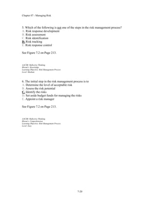 Chapter 07 - Managing Risk
7-20
5. Which of the following is not one of the steps in the risk management process?
A. Risk response development
B. Risk assessment
C. Risk identification
D. Risk tracking
E. Risk response control
See Figure 7.2 on Page 213.
AACSB: Reflective Thinking
Bloom's: Knowledge
Learning Objective: Risk Management Process
Level: Medium
6. The initial step in the risk management process is to
A. Determine the level of acceptable risk
B. Assess the risk potential
C. Identify the risks
D. Set aside budget funds for managing the risks
E. Appoint a risk manager
See Figure 7.2 on Page 213.
AACSB: Reflective Thinking
Bloom's: Comprehension
Learning Objective: Risk Management Process
Level: Easy
 