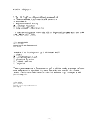 Chapter 07 - Managing Risk
7-22
9. The 1999 NASA Mars Climate Orbiter is an example of
A. Disaster avoidance through proactive risk management
B. Murphy's Law
C. Proper use of critical thinking
D. Mismanaged risk control
E. Using historical records to assess risk
The cost of mismanaged risk control early on in the project is magnified by the ill-fated 1999
NASA Mars Climate Orbiter.
AACSB: Reflective Thinking
Bloom's: Knowledge
Learning Objective: Risk Management Process
Level: Medium
10. Which of the following would not be considered a threat?
A. Inflation
B. Meeting the project schedule
C. International disruptions
D. Economic conditions
E. Competition
There are sources external to the organization, such as inflation, market acceptance, exchange
rates, and government regulations. In practice, these risk events are often referred to as
"threats" to differentiate them from those that are not within the project manager's or team's
responsibility area.
AACSB: Analytic
Bloom's: Synthesis
Learning Objective: Risk Management Process
Level: Difficult
 