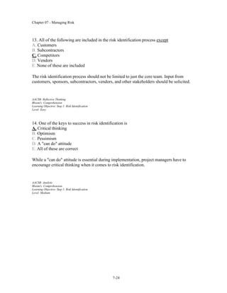 Chapter 07 - Managing Risk
7-24
13. All of the following are included in the risk identification process except
A. Customers
B. Subcontractors
C. Competitors
D. Vendors
E. None of these are included
The risk identification process should not be limited to just the core team. Input from
customers, sponsors, subcontractors, vendors, and other stakeholders should be solicited.
AACSB: Reflective Thinking
Bloom's: Comprehension
Learning Objective: Step 1: Risk Identification
Level: Easy
14. One of the keys to success in risk identification is
A. Critical thinking
B. Optimism
C. Pessimism
D. A "can do" attitude
E. All of these are correct
While a "can do" attitude is essential during implementation, project managers have to
encourage critical thinking when it comes to risk identification.
AACSB: Analytic
Bloom's: Comprehension
Learning Objective: Step 1: Risk Identification
Level: Medium
 