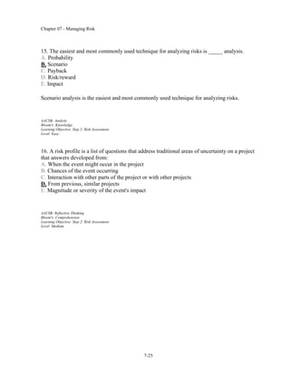 Chapter 07 - Managing Risk
7-25
15. The easiest and most commonly used technique for analyzing risks is _____ analysis.
A. Probability
B. Scenario
C. Payback
D. Risk/reward
E. Impact
Scenario analysis is the easiest and most commonly used technique for analyzing risks.
AACSB: Analytic
Bloom's: Knowledge
Learning Objective: Step 2: Risk Assessment
Level: Easy
16. A risk profile is a list of questions that address traditional areas of uncertainty on a project
that answers developed from:
A. When the event might occur in the project
B. Chances of the event occurring
C. Interaction with other parts of the project or with other projects
D. From previous, similar projects
E. Magnitude or severity of the event's impact
AACSB: Reflective Thinking
Bloom's: Comprehension
Learning Objective: Step 2: Risk Assessment
Level: Medium
 