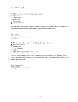 Chapter 07 - Managing Risk
7-27
19. The two scales of a risk severity matrix measure
A. Time, cost
B. Cost, schedule
C. Impact, cost
D. Time, impact
E. Likelihood, impact
The risk matrix presented in Figure 7.7 on page 218 consists of a 5 x 5 array of elements with
each element representing a different set of impact and likelihood values.
AACSB: Analytic
Bloom's: Comprehension
Learning Objective: Step 2: Risk Assessment
Level: Medium
20. Which of the following is not one of the probability analysis tools?
A. Ratio/range analysis
B. Decision tree
C. PERT simulation
D. PERT
E. All of these are probability analysis tools
Decision trees have been used to assess alternative courses of action using expected values
PERT (program evaluation and review technique) and PERT simulation can be used to review
activity and project risk.
AACSB: Reflective Thinking
Bloom's: Knowledge
Learning Objective: Step 2: Risk Assessment
Level: Medium
 