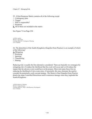 Chapter 07 - Managing Risk
7-30
25. A Risk Response Matrix contains all of the following except
A. Contingency plan
B. Trigger
C. Who is responsible?
D. Response
E. All of these are included in the matrix
See Figure 7.8 on Page 224.
AACSB: Analytic
Bloom's: Knowledge
Learning Objective: Contingency Planning
Level: Medium
26. The demolition of the Seattle Kingdome (Snapshot from Practice) is an example of which
of the following?
A. Mitigating
B. Retaining
C. Ignoring
D. Transferring
E. Sharing
Reducing risk is usually the first alternative considered. There are basically two strategies for
mitigating risk: (1) reduce the likelihood that the event will occur and/ or (2) reduce the
impact that the adverse event would have on the project. Most risk teams focus first on
reducing the likelihood of risk events since, if successful, this may eliminate the need to
consider the potentially costly second strategy. The Dome to Dust Snapshot from Practice
details the steps Controlled Demolition took to minimize damage when they imploded the
Seattle Kingdome.
AACSB: Reflective Thinking
Bloom's: Comprehension
Learning Objective: Step 3: Risk Response Development
Level: Medium
 