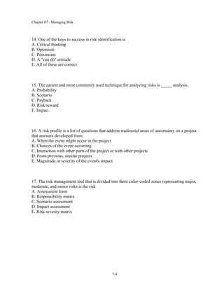 Chapter 07 - Managing Risk
7-4
14. One of the keys to success in risk identification is
A. Critical thinking
B. Optimism
C. Pessimism
D. A "can do" attitude
E. All of these are correct
15. The easiest and most commonly used technique for analyzing risks is _____ analysis.
A. Probability
B. Scenario
C. Payback
D. Risk/reward
E. Impact
16. A risk profile is a list of questions that address traditional areas of uncertainty on a project
that answers developed from:
A. When the event might occur in the project
B. Chances of the event occurring
C. Interaction with other parts of the project or with other projects
D. From previous, similar projects
E. Magnitude or severity of the event's impact
17. The risk management tool that is divided into three color-coded zones representing major,
moderate, and minor risks is the risk
A. Assessment form
B. Responsibility matrix
C. Scenario assessment
D. Impact assessment
E. Risk severity matrix
 