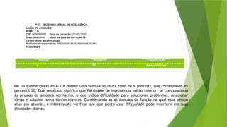 R-2 - TESTE NÃO VERBAL DE INTELIGÊNCIA
DADOS DO AVALIADO
NOME: F.M
CPF: 0000000000 Data da correção: 27/07/2020
Sexo: Masculino Idade na data da correção:06
Escolaridade: Alfabetização
Profissional responsável: XXXXXXXXXXXXXXXXXXXXXXXXXXX
RESULTADO
FM foi submetido(a) ao R-2 e obteve uma pontuação bruta total de 6 ponto(s), que corresponde ao
percentil 20. Esse resultado significa que FM dispõe de inteligência médio inferior, se comparado(a)
às pessoas da amostra normativa, o que indica dificuldade para solucionar problemas, relacionar
ideias e adquirir novos conhecimentos. Considerando as atribuições da função na qual essa pessoa
atua (ou atuará), é interessante verificar até que ponto essa dificuldade pode interferir em suas
atividades diárias.
Pontos Percentil Classificação
6 20 Médio Inferior
 
