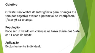 Objetivo
O Teste Não Verbal de Inteligência para Crianças R-2
tem por objetivo avaliar o potencial de inteligência
(fator g) da criança.
População
Pode ser utilizado em crianças na faixa etária dos 5 até
os 11 anos de idade.
Aplicação
Exclusivamente individual.
 