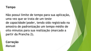 Tempo
Não possui limite de tempo para sua aplicação,
uma vez que se trata de um teste
de capacidade/poder, tendo sido registrado na
amostra de padronização um tempo médio de
oito minutos para sua realização (marcado a
partir da Prancha 2).
Correção
Manual
 
