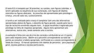 O teste R-2 é composto por 30 pranchas, ou cartões, com figuras coloridas, a
serem aplicadas na sequência de sua numeração, com figuras de objetos
concretos ou figuras abstratas. As pranchas são apresentadas pelo psicólogo à
criança, uma de cada vez, sucessivamente.
A tarefa a ser realizada pela criança é completar com uma das alternativas
apresentadas abaixo da figura, o desenho da figura grande, usando para isso o
tipo de raciocínio envolvido naquele item. A opção escolhida é registrada pelo
psicólogo na folha de respostas apropriada. Alguns itens apresentam seis
alternativas, outros oito, sendo somente uma a correta.
A avaliação é feita com uso do crivo de correção e atribuindo-se um (1) ponto
para cada resposta certa. Obtém-se o percentil correspondente ao total de
pontos ao consultar a tabela apropriada, verificando-se a coluna correspondente à
idade da criança. O manual apresenta três tabelas de percentis: para população
geral, escolas públicas e escolas particulares.
 