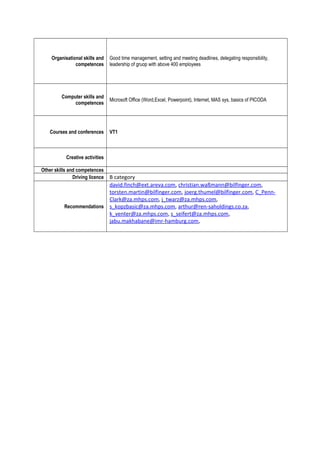 Organisational skills and
competences
Good time management, setting and meeting deadlines, delegating responsibility,
leadership of gruop with above 400 employees
Computer skills and
competences
Microsoft Office (Word,Excel, Powerpoint), Internet, MAS sys, basics of PICODA
Courses and conferences VT1
Creative activities
Other skills and competences
Driving licence B category
Recommendations
david.finch@ext.areva.com, christian.waßmann@bilfinger.com,
torsten.martin@bilfinger.com, joerg.thumel@bilfinger.com, C_Penn-
Clark@za.mhps.com, j_twarz@za.mhps.com,
s_kopzbasic@za.mhps.com, arthur@ren-saholdings.co.za,
k_venter@za.mhps.com, s_seifert@za.mhps.com,
jabu.makhabane@imr-hamburg.com,
 