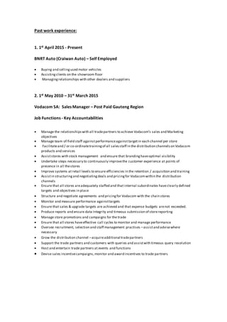 Past work experience:
1. 1st April 2015 - Present
BNRT Auto (Craiwan Auto) – Self Employed
 Buying and sellingused motor vehicles
 Assistingclients on the showroom floor
 Managingrelationships with other dealers and suppliers
2. 1st May 2010 – 31st March 2015
Vodacom SA: Sales Manager – Post Paid Gauteng Region
Job Functions - Key Accountabilities
 Manage the relationshipswith all tradepartners to achieve Vodacom’s sales and Marketing
objectives
 Manage team of field staff againstperformanceagainsttargetin each channel per store
 Facilitateand / or co-ordinatetrainingof all salesstaff in the distribution channelson Vodacom
products and services
 Assiststores with stock management and ensure that brandinghaveoptimal visibility
 Undertake steps necessary to continuously improvethe customer experience at points of
presence in all thestores
 Improve systems at retail levels to ensure efficiencies in the retention / acquisition and training
 Assistin structuringand negotiatingdeals and pricingfor Vodacomwithin the distribution
channels
 Ensure that all stores areadequately staffed and that internal subordinates haveclearly defined
targets and objectives in place
 Structure and negotiate agreements and pricingfor Vodacom with the chain stores
 Monitor and measure performance againsttargets
 Ensure that sales & upgrade targets are achieved and that expense budgets arenot exceeded.
 Produce reports and ensure data integrity and timeous submission of storereporting
 Manage store promotions and campaigns for the trade
 Ensure that all stores haveeffective call cycles to monitor and manage performance
 Oversee recruitment, selection and staff management practises –assistand advisewhere
necessary
 Grow the distribution channel –acquireadditional tradepartners
 Support the trade partners and customers with queries and assistwith timeous query resolution
 Host and entertain trade partners at events and functions
 Devise sales incentivecampaigns,monitor and award incentives to trade partners
 