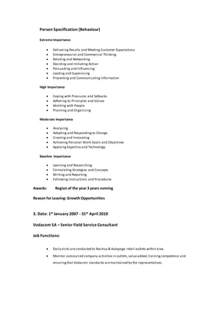 Person Specification (Behaviour)
Extreme Importance
 Delivering Results and Meeting Customer Expectations
 Entrepreneurial and Commercial Thinking
 Relating and Networking
 Deciding and Initiating Action
 Persuading and Influencing
 Leading and Supervising
 Presenting and Communicating Information
High Importance
 Coping with Pressures and Setbacks
 Adhering to Principles and Values
 Working with People
 Planning and Organising
Moderate Importance
 Analysing
 Adapting and Responding to Change
 Creating and Innovating
 Achieving Personal Work Goals and Objectives
 Applying Expertise and Technology
Baseline Importance
 Learning and Researching
 Formulating Strategies and Concepts
 Writing and Reporting
 Following Instructions and Procedures
Awards: Region of the year 3 years running
Reason for Leaving: Growth Opportunities
3. Date: 1st January 2007 - 31st April 2010
Vodacom SA – Senior Field Service Consultant
Job Functions:
 Daily visits areconducted to Nashua & Autopage retail outlets within area.
 Monitor outsourced company activities in outlets,valueadded, trainingcompetence and
ensuringthat Vodacom standards aremaintained by the representatives.
 