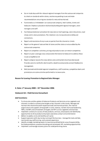  Go on trade days with the relevantregional managers from the outsourced companies
to check on standards within stores,resolveany pendingissues and make
recommendations ensuringone standard is met and maintained.
 Functioned as a link between our outsourced company, retail outlets,clients and
Vodacom. Emphasis placed on relationship buildingwith regional managers,store
managers and staff.
 Facilitatepromotional activations for new store or mall openings,store relocations,road
shows and in store promotions.The intention is to increasebrand visibility and
connections.
 Report and resolution of any issues or queries from the channel or clients
 Report on the general look and feel of stores and the status or value added by the
outsourced companies.
 Report on competitor activities,pricingand productso we can remain competitive.
 Report on poor coverage areas and provideinformation to Vodacom to address these
issues usingNetrax 2.0
 Report and give reasons for areas where sales and market sharehave decreased.
Providea plan to rectify this declinewith a deadlineand provideconstant feedback to
management.
 Well planned and directed regional competitions,staff incentives,competitive deals and
promotions are some activities performed to increasesales.
Reason for Leaving:Promotion to Regional Sales Manager
4. Date: 1st January 2000 – 31st December 2006
Vodacom SA – Field Service Consultant
Job Functions:
 To drivesales and the uptake of Vodacom Products and Services across segments and
channels in order to achievesales targets or key channels in the county. Manage and
maintain the relationship with respectivetrade and channel partners, the internal
organisation and suppliers.Drivegrowth in sales,revenue, market shareand leadership,
TNPS, and NPS and achievement of targets and KPI’s across segments and channels
 Implement and ensure success of new products,services,and projects and identify key
opportunities to drive productand project awareness and pri cetransformation
 Adhere to weekly visits and monthly call cycles
 Support operators with day-to-day runningof the business - manage the look-and-feel,
merchandising,staff training and customer experience
 Identify strategic marketing events to maximize profitability for area of responsibility,
facilitatepromotions,presence brandingand recommend ATL marketing opportunities
 Implement and manage recovery plans for underperforming stores
 