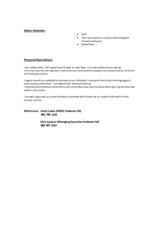 Other interests:
 Golf
 Very Social person so enjoy interactingwith
friends and family.
 Motorbikes
Personal Description:
I am independent, self supportingand open to new ideas.I am adjustableand easy going.
I am a fastlearner and cope well under pressure, have excellent people and communication skillsand
a friendly personality.
I regard myself as a methodical and meticulous individual.I setmyself realistbutchallenginggoals
and usually achievethem. I am determined and hard working.
I have excellent communication skillsand I amprofessional and courteous when dea lingwith business
owners and clients.
I am well organized,accurateand detail orientated which helps me to compileinformation from
various sources.
References: GavinLukan (EHOD Vodacom SA)
082 789 1126
Chris Lazarus (ManagingExecutive Vodacom SA)
082 997 1313
 