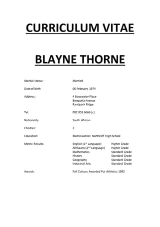 CURRICULUM VITAE
BLAYNE THORNE
Marital status: Married
Date of birth 06 February 1974
Address: 4 Bayswater Place
Benguela Avenue
Randpark Ridge
Tel: 082 853 6666 (c)
Nationality South African
Children: 2
Education: Matriculation: Northcliff High School
Metric Results: English (1st Language) Higher Grade
Afrikaans (2nd Language) Higher Grade
Mathematics Standard Grade
History Standard Grade
Geography Standard Grade
Industrial Arts Standard Grade
Awards: Full Colours Awarded For Athletics 1992
 