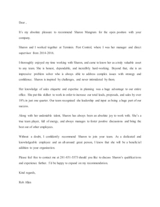 Dear ,
It’s my absolute pleasure to recommend Sharon Mangrum for the open position with your
company.
Sharon and I worked together at Terminix Pest Control, where I was her manager and direct
supervisor from 2014-2016.
I thoroughly enjoyed my time working with Sharon, and came to know her as a truly valuable asset
to any team. She is honest, dependable, and incredibly hard-working. Beyond that, she is an
impressive problem solver who is always able to address complex issues with strategy and
confidence. Sharon is inspired by challenges, and never intimidated by them.
Her knowledge of sales etiquette and expertise in planning was a huge advantage to our entire
office. She put this skillset to work in order to increase our total leads, proposals, and sales by over
18% in just one quarter. Our team recognized she leadership and input as being a huge part of our
success.
Along with her undeniable talent, Sharon has always been an absolute joy to work with. She’s a
true team player, full of energy, and always manages to foster positive discussions and bring the
best out of other employees.
Without a doubt, I confidently recommend Sharon to join your team. As a dedicated and
knowledgeable employee and an all-around great person, I know that she will be a beneficial
addition to your organization.
Please feel free to contact me at 281-851-5573 should you like to discuss Sharon’s qualifications
and experience further. I’d be happy to expand on my recommendation.
Kind regards,
Rob Allen
 