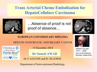 Trans Arterial Chemo Embolisation for
HepatoCellulare Carcinoma
EUROPEAN UNIVERSITARY DIPLOMA
HEPATIC-PANCREATIC AND BILIARY CANCER
15 December 2014
Dr.Y AJAVON and Pr. M LEWIN
Department of Interventionnal Radiology
Dr Sameh AWAD
 