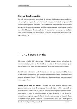Memoria Descriptiva 91 
Sistema de refrigeración. 
En todo sistema hidráulico las pérdidas de potencia hidráulica son almacenadas por 
el aceite y los componentes del sistema en forma de aumento de la temperatura. El 
sistema de refrigeración del tractor Agria 9940 no está compuesto por un radiador de 
convección forzada, sino que estas pérdidas son entregadas al entorno a través de la 
superficie del sistema. Después de la fase de calentamiento se establece un equilibrio 
entre el calor aportado y el entregado que hace subir la temperatura del aceite a 41ºC 
[sección 1.2.3.1]. 
1.1.3.4.2 Sistema Eléctrico 
El sistema eléctrico del tractor Agria 9940 está formado por un subconjunto de 
sistemas eléctricos, uno de ellos instalado de serie en el tractor comercial y los 
restantes instalados tras el proceso de automatización para navegación autónoma. 
Los diferentes subsistemas que lo forman no son más que diferentes modificaciones 
e instalaciones de elementos que se han sido implantados sobre el circuito eléctrico 
de serie del tractor [Plano Nº 7]. Los diferentes circuitos eléctricos que componen el 
sistema general son: 
Instalación de serie del tractor. Formada por todos aquellos elementos que 
permiten accionar el motor de arranque, el sistema de luces y pilotos que señala las 
maniobras de la conducción, así como los sensores de aceite y temperatura del motor. 
El consumo eléctrico de dicha instalación se puede clasificar en dos totalmente 
diferenciados, en primer lugar el referente al motor de arranque y en segundo lugar 
el referente a luces, pilotos y sensores. Ambos consumos no se dan a la vez, ya que 
Escuela Técnica Superior de Ingeniería ICAI - MEMORIA - 
 