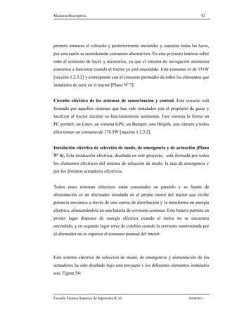 Memoria Descriptiva 92 
primero arrancas el vehículo y posteriormente enciendes y conectas todas las luces, 
por esta razón se considerarán consumos alternativos. En este proyecto interesa sobre 
todo el consumo de luces y accesorios, ya que el sistema de navegación autónoma 
comienza a funcionar cuando el tractor ya está encendido. Este consumo es de 151W 
[sección 1.2.3.2] y corresponde con el consumo promedio de todos los elementos que 
instalados de serie en el tractor [Plano Nº 7]. 
Circuito eléctrico de los sistemas de sensorización y control. Este circuito está 
formado por aquellos sistemas que han sido instalados con el propósito de guiar y 
localizar al tractor durante su funcionamiento autónomo. Este sistema lo forma un 
PC portátil, un Láser, un sistema GPS, un Bumper, una Brújula, una cámara y todos 
ellos tienen un consumo de 178.5W [sección 1.2.3.2]. 
Instalación eléctrica de selección de modo, de emergencia y de actuación [Plano 
Nº 6]. Esta instalación eléctrica, diseñada en este proyecto, está formada por todos 
los elementos eléctricos del sistema de selección de modo, la seta de emergencia y 
por los distintos actuadores eléctricos. 
Todos estos sistemas eléctricos están conectados en paralelo y su fuente de 
alimentación es un alternador instalado en el propio motor del tractor que recibe 
potencia mecánica a través de una correa de distribución y la transforma en energía 
eléctrica, almacenándola en una batería de corriente continua. Esta batería permite en 
primer lugar disponer de energía eléctrica cuando el motor no se encuentra 
encendido, y en segundo lugar sirve de colchón cuando la corriente suministrada por 
el alternador no es superior al consumo puntual del tractor. 
Este sistema eléctrico de selección de modo, de emergencia y alimentación de los 
actuadores ha sido diseñado bajo este proyecto y los diferentes elementos instalados 
son, Figura 54: 
Escuela Técnica Superior de Ingeniería ICAI - MEMORIA - 
 