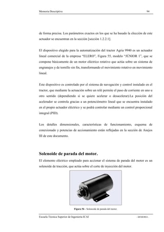 Memoria Descriptiva 94 
de forma precisa. Los parámetros exactos en los que se ha basado la elección de este 
actuador se encuentran en la sección [sección 1.2.2.1]. 
El dispositivo elegido para la automatización del tractor Agria 9940 es un actuador 
lineal comercial de la empresa “ELERO”, Figura 55, modelo “JÚNIOR 1”, que se 
compone básicamente de un motor eléctrico rotativo que actúa sobre un sistema de 
engranajes y de tornillo sin fin, transformando el movimiento rotativo en movimiento 
lineal. 
Este dispositivo es controlado por el sistema de navegación y control instalado en el 
tractor, que mediante la actuación sobre un relé permite el paso de corriente en uno u 
otro sentido (dependiendo si se quiere acelerar o desacelerar).La posición del 
acelerador se controla gracias a un potenciómetro lineal que se encuentra instalado 
en el propio actuador eléctrico y se podrá controlar mediante un control proporcional 
integral (PID). 
Los detalles dimensionales, características de funcionamiento, esquema de 
conexionado y potencias de accionamiento están reflejadas en la sección de Anejos 
III de este documento. 
Solenoide de parada del motor. 
El elemento eléctrico empleado para accionar el sistema de parada del motor es un 
solenoide de tracción, que actúa sobre el corte de inyección del motor. 
Figura 56 - Solenoide de parada del motor. 
Escuela Técnica Superior de Ingeniería ICAI - MEMORIA - 
 