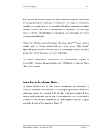Memoria Descriptiva 95 
Se ha decidido actuar sobre la parada del motor mediante un dispositivo eléctrico en 
primer lugar por requerir una fuerza de accionamiento y un tiempo de accionamiento 
reducidos, en segundo lugar por ser un mando sobre el que únicamente se actúa en 
reducidas ocasiones, por lo que el consumo eléctrico será puntual, en tercer lugar, 
porque la relación coste-fiabilidad es la más óptima, y por último lugar por requerir 
posicionamiento todo/nada. 
El dispositivo elegido para la automatización del tractor Agria 9940 es un solenoide 
modelo “Serie 124 Tubural Solenoid Pull type” de la empresa “Black Knight”, 
Figura 56, que es accionado mediante el paso de corriente por el sistema de control, 
que permite controlar fácilmente la posición (todo/nada). 
Los detalles dimensionales, características de funcionamiento, esquema de 
conexionado y potencias de accionamiento están reflejadas en la sección de Anejos 
III de este documento. 
Solenoides de las electroválvulas. 
El sistema hidráulico que ha sido descrito ampliamente con anterioridad es 
controlado totalmente, menos el circuito auxiliar de aperos, por sistemas eléctricos de 
empuje que mueven las posiciones de las válvulas. El elemento principal de estos 
sistemas son los solenoides, que son unas bobinas conectadas a un circuito eléctrico, 
y cuando por este actúa una corriente crea un campo magnético que atrae o repulsa 
un cilindro de material ferromagnético, Figura 57. 
Escuela Técnica Superior de Ingeniería ICAI - MEMORIA - 
 