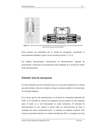 Memoria Descriptiva 96 
Figura 57 - Sección de la electroválvula Bendi de dos posiciones (Izquierda) y sección la electroválvula de 
dirección de tres posiciones (Derecha). 
Estos sistemas son controlados por el sistema de navegación, controlando su 
funcionamiento mediante el paso o no de corriente [sección 1.1.3.4.1]. 
Los detalles dimensionales, características de funcionamiento, esquema de 
conexionado y potencias de accionamiento están reflejadas en la sección de Anejos 
III de este documento. 
Pulsador Seta de emergencia. 
En toda instalación sea de la naturaleza que sea es necesario disponer de un sistema 
que permita dejar a ésta en un estado en el que no produzca peligro ni a las personas 
ni a la propia máquina. 
En el tractor que ha sido automatizado en el Instituto de Automática Industrial del 
CSIC se ha instalado un sistema de emergencia tal que permite en todo momento 
parar el tractor se si está funcionando en modo automático. El principio de 
funcionamiento de este sistema es actuar sobre las electroválvulas de freno y 
embrague del tractor, permitiendo parar el vehículo en cualquier momento. Este 
sistema es puramente eléctrico, no siendo controlado por PLC´s ni cualquier otro tipo 
Escuela Técnica Superior de Ingeniería ICAI - MEMORIA - 
 