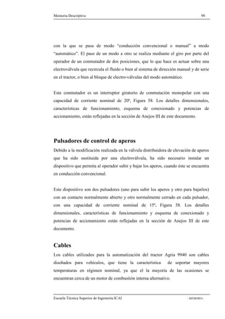 Memoria Descriptiva 98 
con la que se pasa de modo “conducción convencional o manual” a modo 
“automático”. El paso de un modo a otro se realiza mediante el giro por parte del 
operador de un conmutador de dos posiciones, que lo que hace es actuar sobre una 
electroválvula que recircula el fluido o bien al sistema de dirección manual y de serie 
en el tractor, o bien al bloque de electro-válvulas del modo automático. 
Este conmutador es un interruptor giratorio de conmutación monopolar con una 
capacidad de corriente nominal de 20ª, Figura 58. Los detalles dimensionales, 
características de funcionamiento, esquema de conexionado y potencias de 
accionamiento, están reflejadas en la sección de Anejos III de este documento. 
Pulsadores de control de aperos 
Debido a la modificación realizada en la válvula distribuidora de elevación de aperos 
que ha sido sustituida por una electroválvula, ha sido necesario instalar un 
dispositivo que permita al operador subir y bajar los aperos, cuando éste se encuentra 
en conducción convencional. 
Este dispositivo son dos pulsadores (uno para subir los aperos y otro para bajarlos) 
con un contacto normalmente abierto y otro normalmente cerrado en cada pulsador, 
con una capacidad de corriente nominal de 15ª, Figura 58. Los detalles 
dimensionales, características de funcionamiento y esquema de conexionado y 
potencias de accionamiento están reflejadas en la sección de Anejos III de este 
documento. 
Cables 
Los cables utilizados para la automatización del tractor Agria 9940 son cables 
diseñados para vehículos, que tiene la característica de soportar mayores 
temperaturas en régimen nominal, ya que el la mayoría de las ocasiones se 
encuentran cerca de un motor de combustión interna alternativo. 
Escuela Técnica Superior de Ingeniería ICAI - MEMORIA - 
 