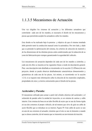 Memoria Descriptiva 100 
1.1.3.5 Mecanismos de Actuación 
Una vez elegidos los sistemas de actuación y los diferentes actuadores que 
controlarán cada uno de los mandos, es necesario el diseño de los mecanismos y 
piezas que permitirán acoplar los actuadores sobre los mandos. 
Este diseño se ha realizado bajo la premisa y objetivo de que el sistema instalado 
debe permitir tanto la conducción manual como la automática. Por otro lado, y dado 
que se pretende la optimización del sistema, los criterios de selección de material y 
de las dimensiones de las distintas piezas están condicionados por la reducción de su 
coste de fabricación pero siempre garantizando la seguridad del vehículo. 
Los mecanismos de actuación dependen de cada uno de los mandos a controlar, y 
cada uno de ellos se muestra en las siguientes líneas a modo de descripción general. 
Para una descripción más detallada se recomienda ver la sección 2.2 (Planos) de este 
proyecto, donde se puede observar detalladamente características dimensionales y 
geométricas de cada una de las piezas. Así mismo, se recomienda ver la sección 
1.2.4, si se requiere más información sobre la elección de los materiales empleados, 
propiedades de estos y criterios estructurales para el diseño de las piezas. 
Acelerador y Parada: 
El mecanismo utilizado para actuar a partir del cilindro eléctrico del acelerador y el 
solenoide de parada sobre la unidad de inyección, es un sistema de camisa y cable 
interior. Este sistema de basa en un tubo flexible de acero que se une de forma rígida 
en sus dos extremos al propio vehículo, de tal manera que sirve de guía un cable de 
acero flexible que se introduce en su interior, Figura 59. Este cable de acero se une 
en uno de sus extremos al actuador, mientras que el otro se une al elemento o mando 
que se desea controlar, de tal manera que se transmite un movimiento de tracción. 
Escuela Técnica Superior de Ingeniería ICAI - MEMORIA - 
 