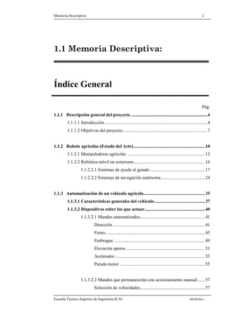 Memoria Descriptiva 2 
1.1 Memoria Descriptiva: 
Índice General 
Pág. 
1.1.1 Descripción general del proyecto ...................................................................4 
1.1.1.1 Introducción ..........................................................................................4 
1.1.1.2 Objetivos del proyecto ..........................................................................7 
1.1.2 Robots agrícolas (Estado del Arte)...............................................................10 
1.1.2.1 Manipuladores agrícolas ....................................................................12 
1.1.2.2 Robótica móvil en exteriores ..............................................................16 
1.1.2.2.1 Sistemas de ayuda al guiado ................................................17 
1.1.2.2.2 Sistemas de navegación autónoma.......................................24 
1.1.3 Automatización de un vehículo agrícola......................................................35 
1.1.3.1 Características generales del vehículo ............................................37 
1.1.3.2 Dispositivos sobre los que actuar.....................................................40 
1.1.3.2.1 Mandos automatizados.........................................................41 
Dirección .................................................................................41 
Freno........................................................................................45 
Embrague ................................................................................49 
Elevación aperos .....................................................................51 
Acelerador ...............................................................................53 
Parada motor ...........................................................................55 
1.1.3.2.2 Mandos que permanecerán con accionamiento manual.......57 
Selección de velocidades.........................................................57 
Escuela Técnica Superior de Ingeniería ICAI - MEMORIA - 
 